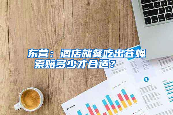 東營：酒店就餐吃出蒼蠅 索賠多少才合適？