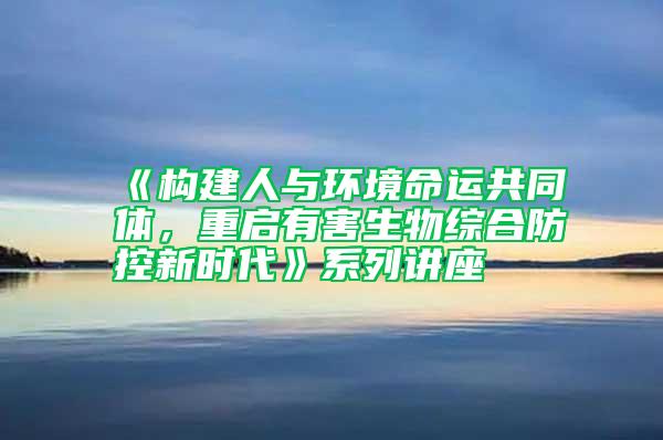 《構建人與環境命運共同體，重啟有害生物綜合防控新時代》系列講座