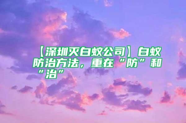 【深圳滅白蟻公司】白蟻防治方法，重在“防”和“治”
