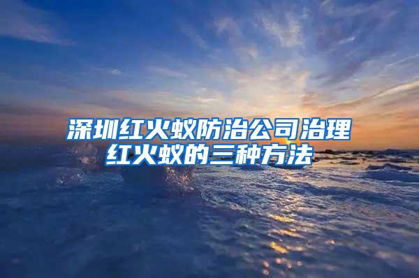 深圳紅火蟻防治公司治理紅火蟻的三種方法